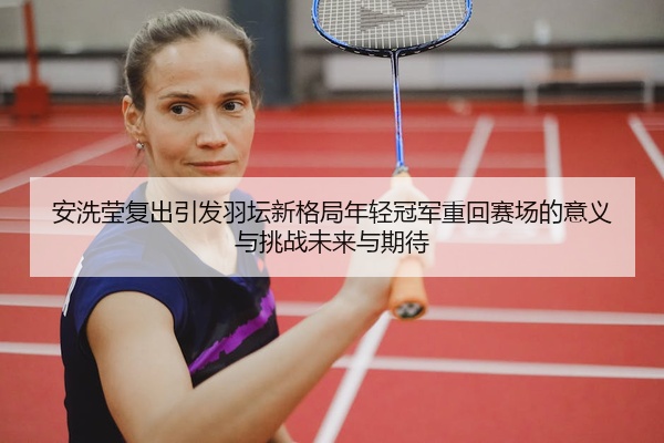 安洗莹复出引发羽坛新格局年轻冠军重回赛场的意义与挑战未来与期待