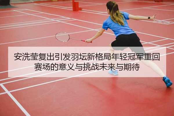 安洗莹复出引发羽坛新格局年轻冠军重回赛场的意义与挑战未来与期待
