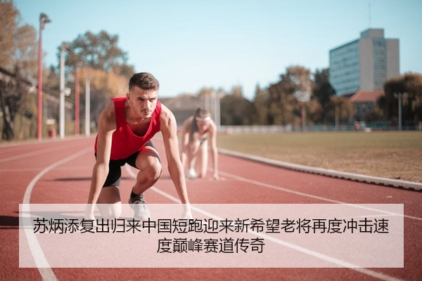 苏炳添复出归来中国短跑迎来新希望老将再度冲击速度巅峰赛道传奇