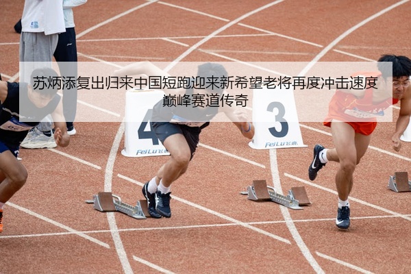苏炳添复出归来中国短跑迎来新希望老将再度冲击速度巅峰赛道传奇