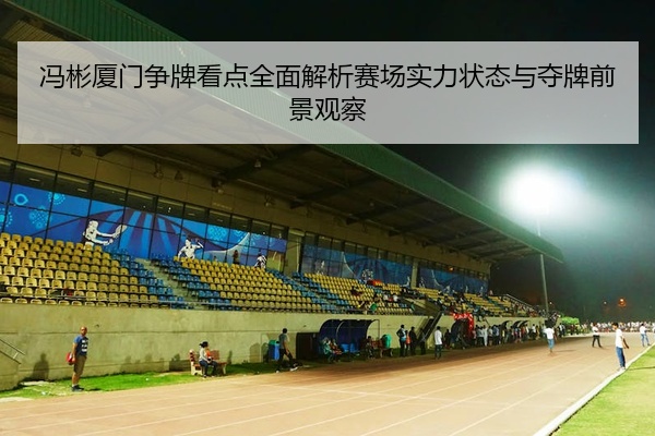 冯彬厦门争牌看点全面解析赛场实力状态与夺牌前景观察