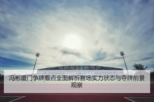 冯彬厦门争牌看点全面解析赛场实力状态与夺牌前景观察