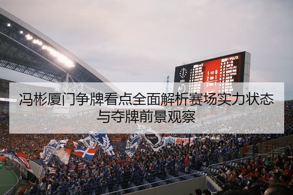 冯彬厦门争牌看点全面解析赛场实力状态与夺牌前景观察