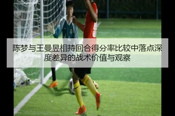 陈梦与王曼昱相持回合得分率比较中落点深度差异的战术价值与观察（AYX sports app）